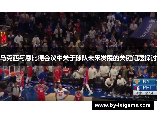 马克西与恩比德会议中关于球队未来发展的关键问题探讨